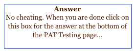 Answer
No cheating. When you are done click on this box for the answer at the bottom of the PAT Testing page...