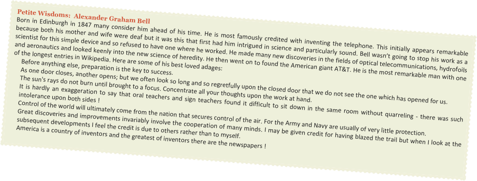 Petite Wisdoms:  Alexander Graham Bell
Born in Edinburgh in 1847 many consider him ahead of his time. He is most famously credited with inventing the telephone. This initially appears remarkable because both his mother and wife were deaf but it was this that first had him intrigued in science and particularly sound. Bell wasn’t going to stop his work as a scientist for this simple device and so refused to have one where he worked. He made many new discoveries in the fields of optical telecommunications, hydrofoils and aeronautics and looked keenly into the new science of heredity. He then went on to found the American giant AT&T. He is the most remarkable man with one of the longest entries in Wikipedia. Here are some of his best loved adages:
Before anything else, preparation is the key to success.
As one door closes, another opens; but we often look so long and so regretfully upon the closed door that we do not see the one which has opened for us.
The sun's rays do not burn until brought to a focus. Concentrate all your thoughts upon the work at hand. 
It is hardly an exaggeration to say that oral teachers and sign teachers found it difficult to sit down in the same room without quarreling - there was such intolerance upon both sides !
Control of the world will ultimately come from the nation that secures control of the air. For the Army and Navy are usually of very little protection.
Great discoveries and improvements invariably involve the cooperation of many minds. I may be given credit for having blazed the trail but when I look at the subsequent developments I feel the credit is due to others rather than to myself.
America is a country of inventors and the greatest of inventors there are the newspapers !
