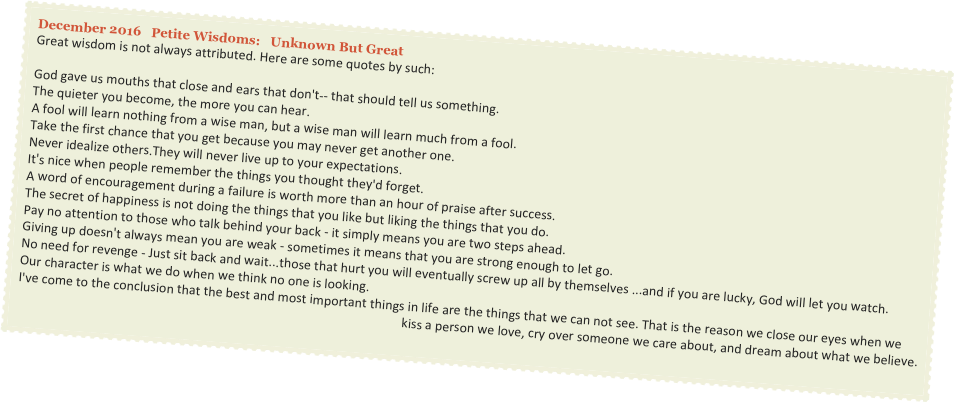 December 2016   Petite Wisdoms:   Unknown But Great
Great wisdom is not always attributed. Here are some quotes by such:

God gave us mouths that close and ears that don't-- that should tell us something.
The quieter you become, the more you can hear.
A fool will learn nothing from a wise man, but a wise man will learn much from a fool.
Take the first chance that you get because you may never get another one.
Never idealize others.They will never live up to your expectations.
It's nice when people remember the things you thought they'd forget.
A word of encouragement during a failure is worth more than an hour of praise after success.
The secret of happiness is not doing the things that you like but liking the things that you do.
Pay no attention to those who talk behind your back - it simply means you are two steps ahead.
Giving up doesn't always mean you are weak - sometimes it means that you are strong enough to let go.
No need for revenge - Just sit back and wait...those that hurt you will eventually screw up all by themselves ...and if you are lucky, God will let you watch.
Our character is what we do when we think no one is looking.
I've come to the conclusion that the best and most important things in life are the things that we can not see. That is the reason we close our eyes when we 
kiss a person we love, cry over someone we care about, and dream about what we believe.
