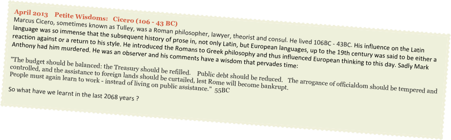 April 2013    Petite Wisdoms:   Cicero (106 - 43 BC)
Marcus Cicero, sometimes known as Tulley, was a Roman philosopher, lawyer, theorist and consul. He lived 106BC - 43BC. His influence on the Latin language was so immense that the subsequent history of prose in, not only Latin, but European languages, up to the 19th century was said to be either a reaction against or a return to his style. He introduced the Romans to Greek philosophy and thus influenced European thinking to this day. Sadly Mark Anthony had him murdered. He was an observer and his comments have a wisdom that pervades time: 

"The budget should be balanced: the Treasury should be refilled.    Public debt should be reduced.   The arrogance of officialdom should be tempered and controlled, and the assistance to foreign lands should be curtailed, lest Rome will become bankrupt. 
People must again learn to work - instead of living on public assistance."  55BC

So what have we learnt in the last 2068 years ?
