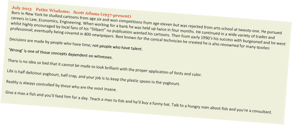 July 2013    Petite Wisdoms:   Scott Adams (1957-present)
Born in New York he studied cartoons from age six and won competitions from age eleven but was rejected from arts school at twenty-one. He pursued careers in Law, Economics, Engineering. When working for a bank he was held up twice in four months. He continued in a wide variety of trades and whilst highly encouraged by local fans of his “Dilbert” no publication wanted his cartoons. Then from early 1990‘s his success with burgeoned and he went professional; eventually being covered in 800 newspapers. Best known for the cynical technician he created he is also renowned for many quotes:

Decisions are made by people who have time; not people who have talent.

‘Wrong’ is one of those concepts dependent on witnesses.

There is no idea so bad that it cannot be made to look brilliant with the proper application of fonts and color.

Life is half delicious yoghourt, half crap, and your job is to keep the plastic spoon in the yoghourt.

Reality is always controlled by those who are the most insane.

Give a man a fish and you’ll feed him for a day. Teach a man to fish and he’ll buy a funny hat. Talk to a hungry man about fish and you’re a consultant.
