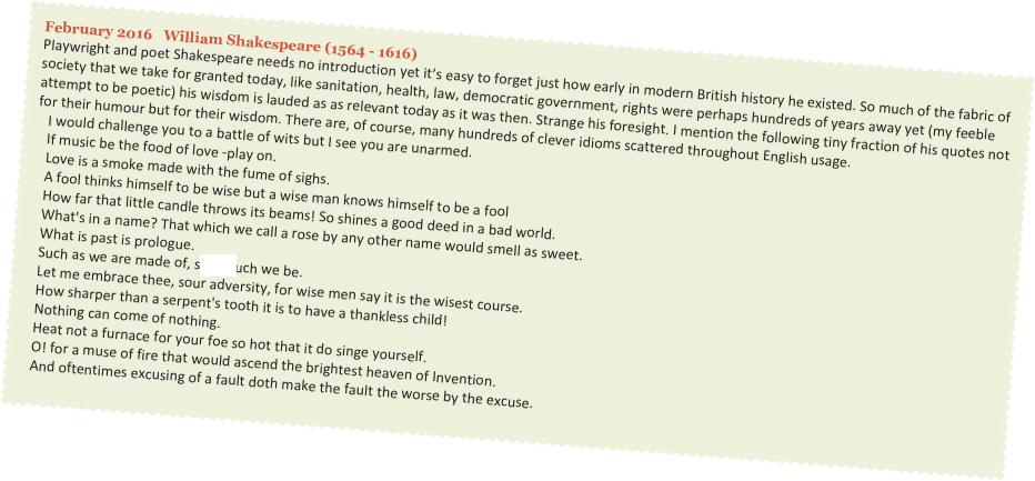 February 2016   William Shakespeare (1564 - 1616)
Playwright and poet Shakespeare needs no introduction yet it’s easy to forget just how early in modern British history he existed. So much of the fabric of society that we take for granted today, like sanitation, health, law, democratic government, rights were perhaps hundreds of years away yet (my feeble attempt to be poetic) his wisdom is lauded as as relevant today as it was then. Strange his foresight. I mention the following tiny fraction of his quotes not for their humour but for their wisdom. There are, of course, many hundreds of clever idioms scattered throughout English usage.
   I would challenge you to a battle of wits but I see you are unarmed.   If music be the food of love -play on.   Love is a smoke made with the fume of sighs.   A fool thinks himself to be wise but a wise man knows himself to be a fool   How far that little candle throws its beams! So shines a good deed in a bad world.   What's in a name? That which we call a rose by any other name would smell as sweet.   What is past is prologue.   Such as we are made of, sSwimuch we be.   Let me embrace thee, sour adversity, for wise men say it is the wisest course.   How sharper than a serpent's tooth it is to have a thankless child!   Nothing can come of nothing.   Heat not a furnace for your foe so hot that it do singe yourself.   O! for a muse of fire that would ascend the brightest heaven of Invention.   And oftentimes excusing of a fault doth make the fault the worse by the excuse.
